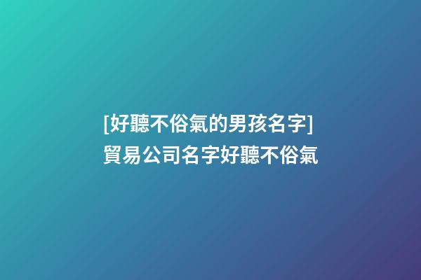 [好聽不俗氣的男孩名字]貿易公司名字好聽不俗氣-第1張-公司起名-玄機派